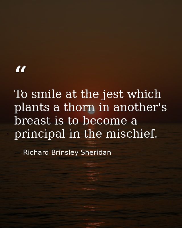 To smile at the jest which plants a thorn in another's breast is to become a principal in the mischief. — Richard Brinsley Sheridan