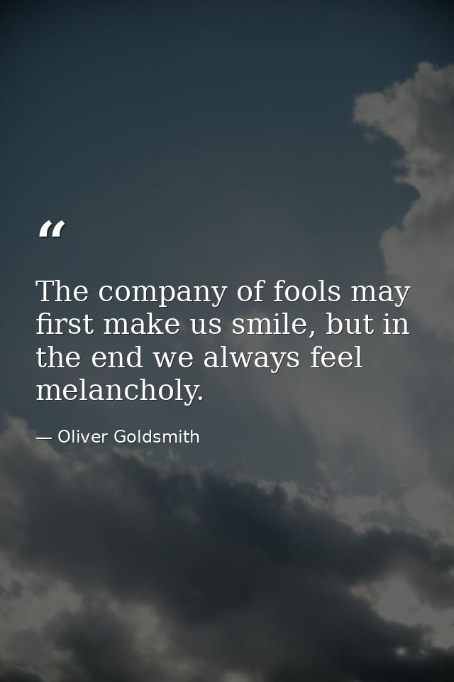 The company of fools may first make us smile, but in the end we always feel melancholy. — Oliver Goldsmith