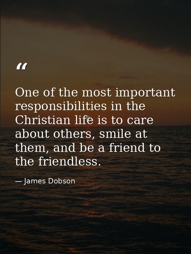 One of the most important responsibilities in the Christian life is to care about others, smile at them, and be a friend — James Dobson