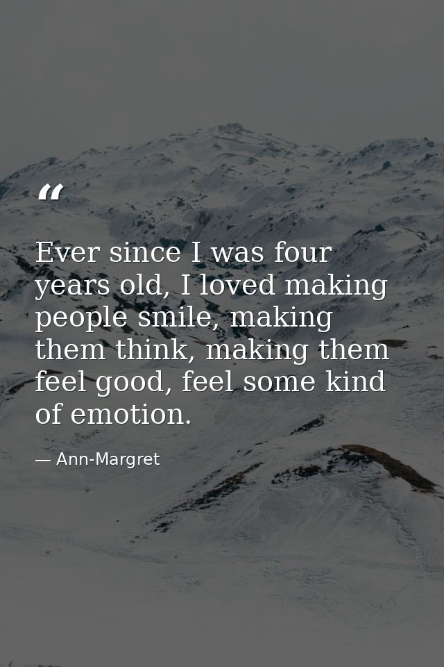 Ever since I was four years old, I loved making people smile, making them think, making them feel good, feel some kind o — Ann-Margret
