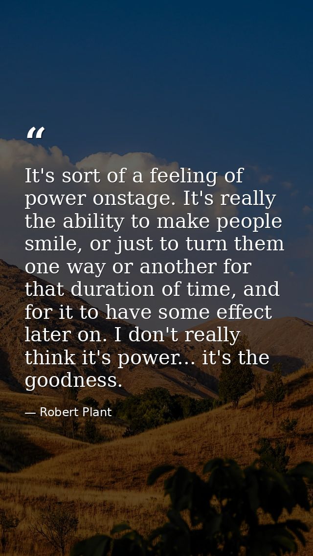 It's sort of a feeling of power onstage. It's really the ability to make people smile, or just to turn them one way or a — Robert Plant