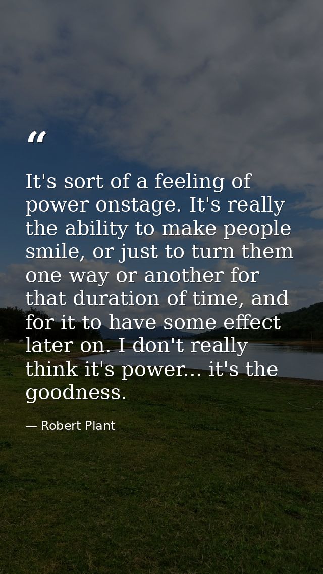 It's sort of a feeling of power onstage. It's really the ability to make people smile, or just to turn them one way or a — Robert Plant