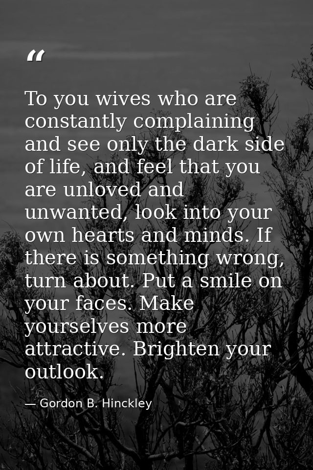 To you wives who are constantly complaining and see only the dark side of life, and feel that you are unloved and unwant — Gordon B. Hinckley