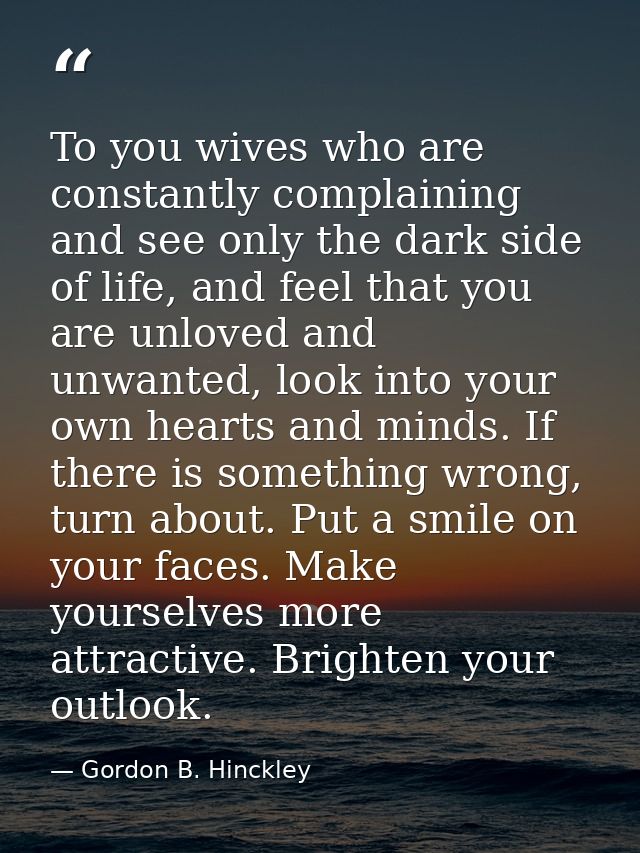 To you wives who are constantly complaining and see only the dark side of life, and feel that you are unloved and unwant — Gordon B. Hinckley