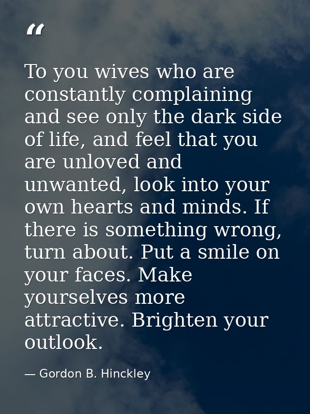 To you wives who are constantly complaining and see only the dark side of life, and feel that you are unloved and unwant — Gordon B. Hinckley