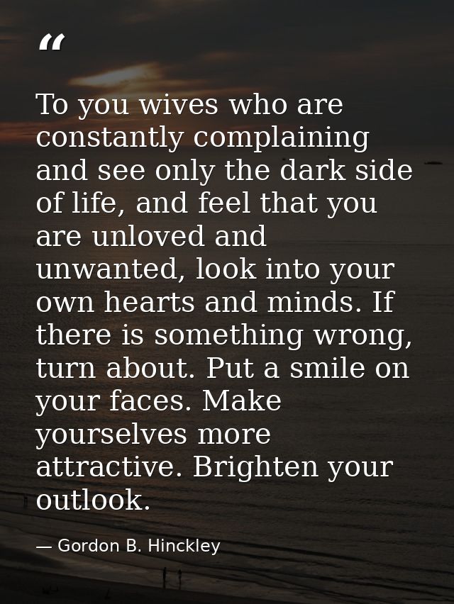 To you wives who are constantly complaining and see only the dark side of life, and feel that you are unloved and unwant — Gordon B. Hinckley