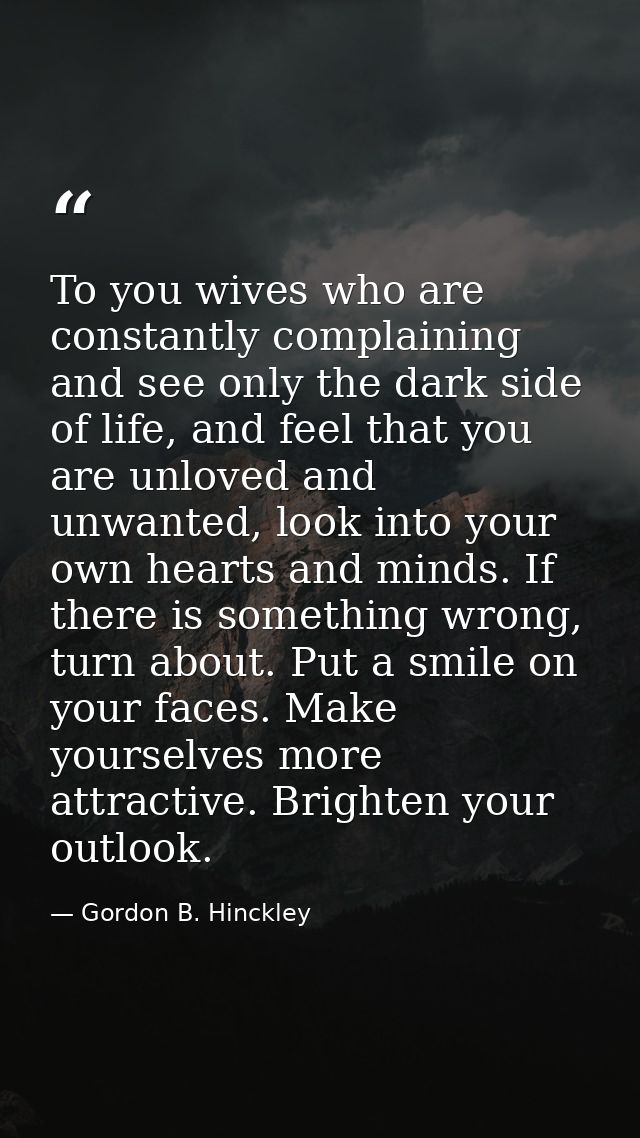 To you wives who are constantly complaining and see only the dark side of life, and feel that you are unloved and unwant — Gordon B. Hinckley