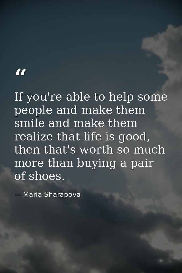 If you're able to help some people and make them smile and make them realize that life is good, then that's worth so muc — Maria Sharapova