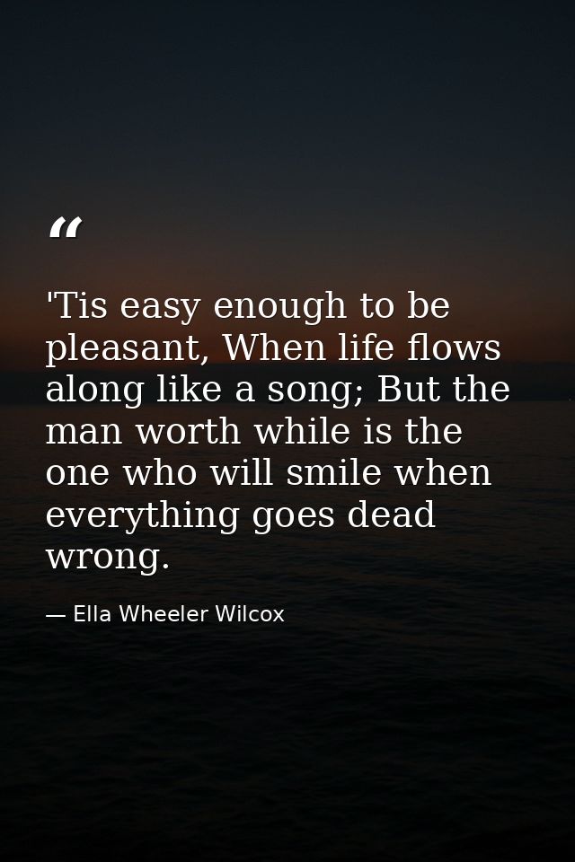 'Tis easy enough to be pleasant, When life flows along like a song; But the man worth while is the one who will smile wh — Ella Wheeler Wilcox