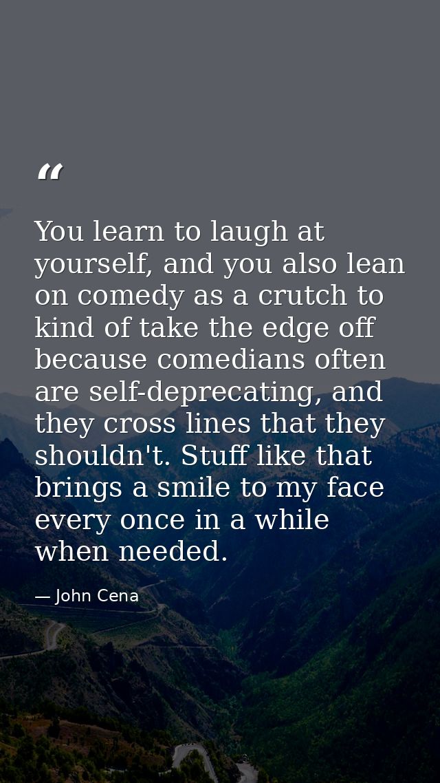 You learn to laugh at yourself, and you also lean on comedy as a crutch to kind of take the edge off because comedians o — John Cena