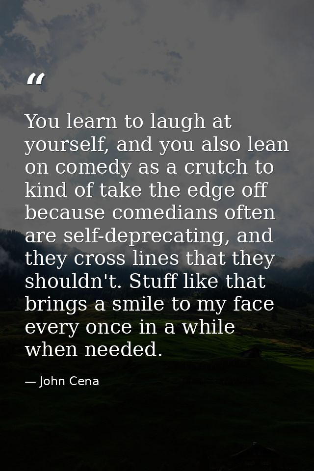You learn to laugh at yourself, and you also lean on comedy as a crutch to kind of take the edge off because comedians o — John Cena