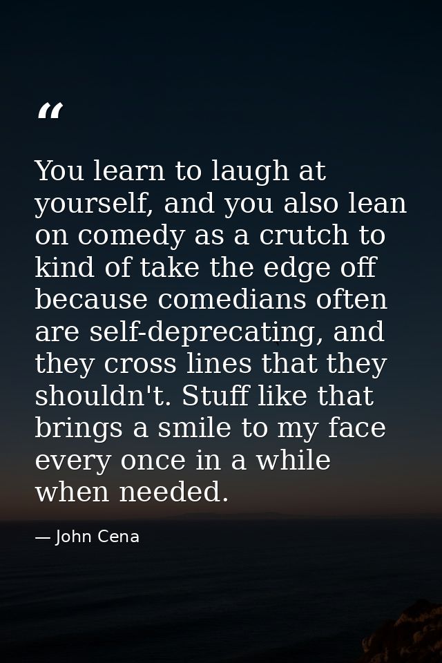 You learn to laugh at yourself, and you also lean on comedy as a crutch to kind of take the edge off because comedians o — John Cena