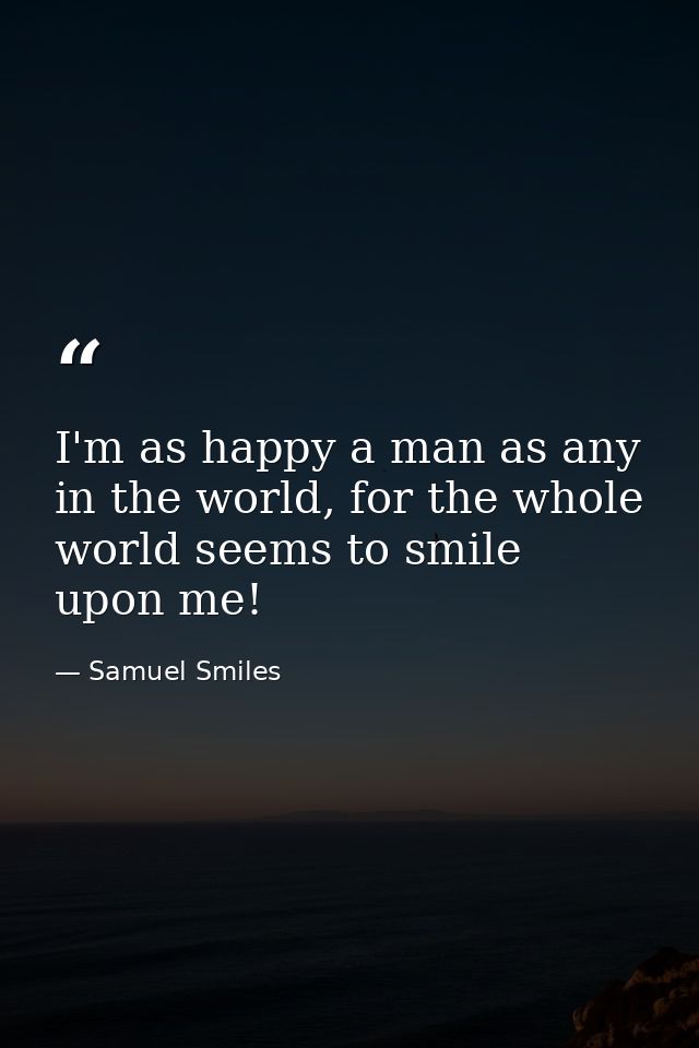I'm as happy a man as any in the world, for the whole world seems to smile upon me! — Samuel Smiles