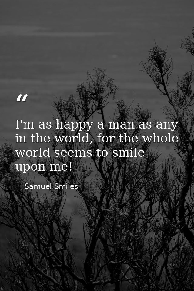I'm as happy a man as any in the world, for the whole world seems to smile upon me! — Samuel Smiles