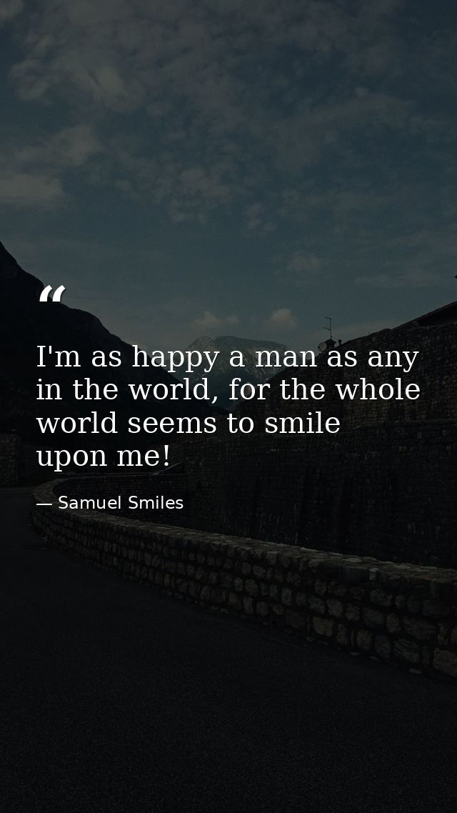 I'm as happy a man as any in the world, for the whole world seems to smile upon me! — Samuel Smiles