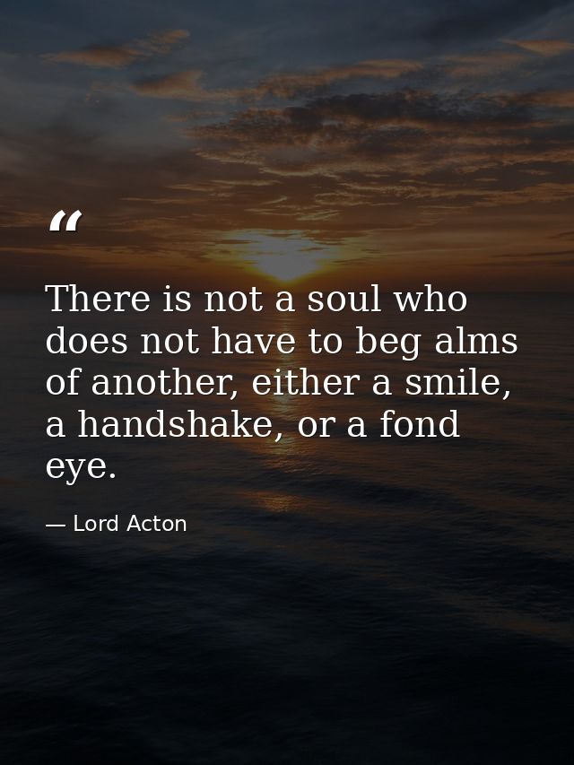There is not a soul who does not have to beg alms of another, either a smile, a handshake, or a fond eye. — Lord Acton
