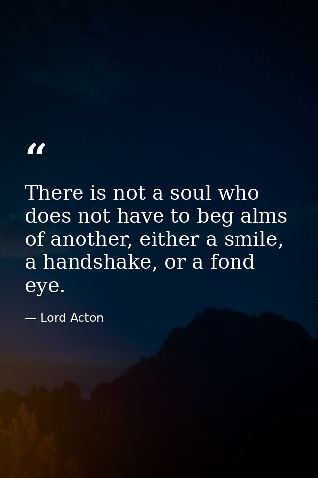 There is not a soul who does not have to beg alms of another, either a smile, a handshake, or a fond eye. — Lord Acton