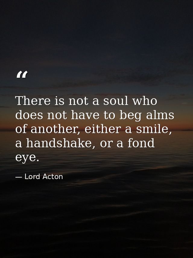 There is not a soul who does not have to beg alms of another, either a smile, a handshake, or a fond eye. — Lord Acton