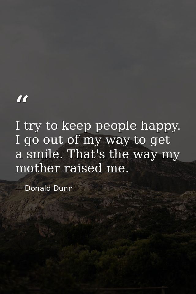 I try to keep people happy. I go out of my way to get a smile. That's the way my mother raised me. — Donald Dunn
