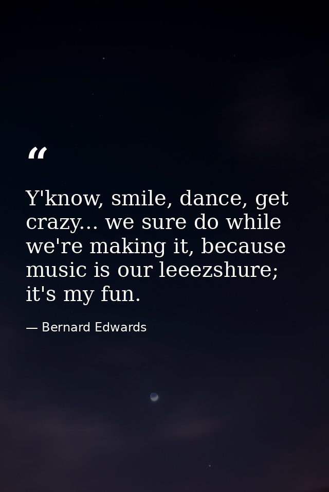 Y'know, smile, dance, get crazy... we sure do while we're making it, because music is our leeezshure; it's my fun. — Bernard Edwards