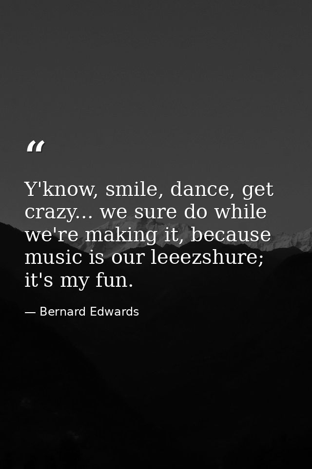 Y'know, smile, dance, get crazy... we sure do while we're making it, because music is our leeezshure; it's my fun. — Bernard Edwards