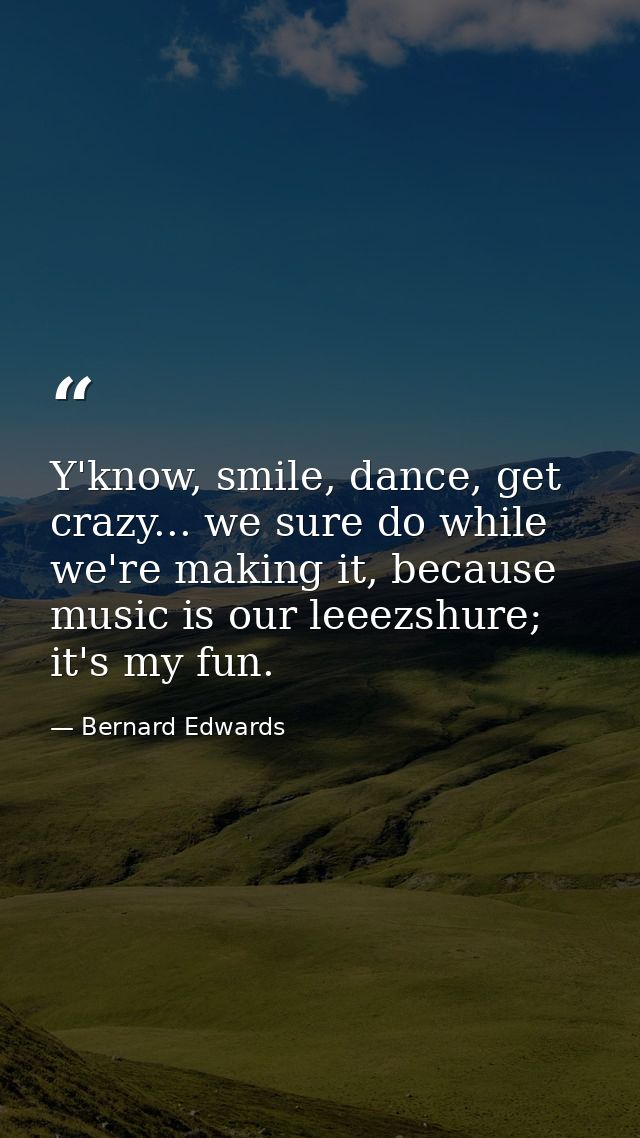 Y'know, smile, dance, get crazy... we sure do while we're making it, because music is our leeezshure; it's my fun. — Bernard Edwards