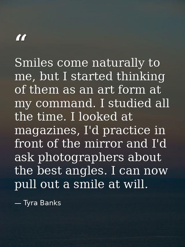 Smiles come naturally to me, but I started thinking of them as an art form at my command. I studied all the time. I look — Tyra Banks