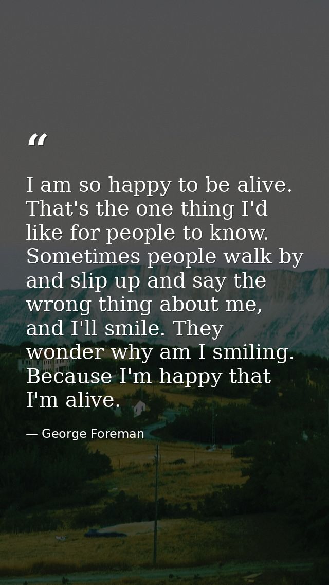 I am so happy to be alive. That's the one thing I'd like for people to know. Sometimes people walk by and slip up and sa — George Foreman