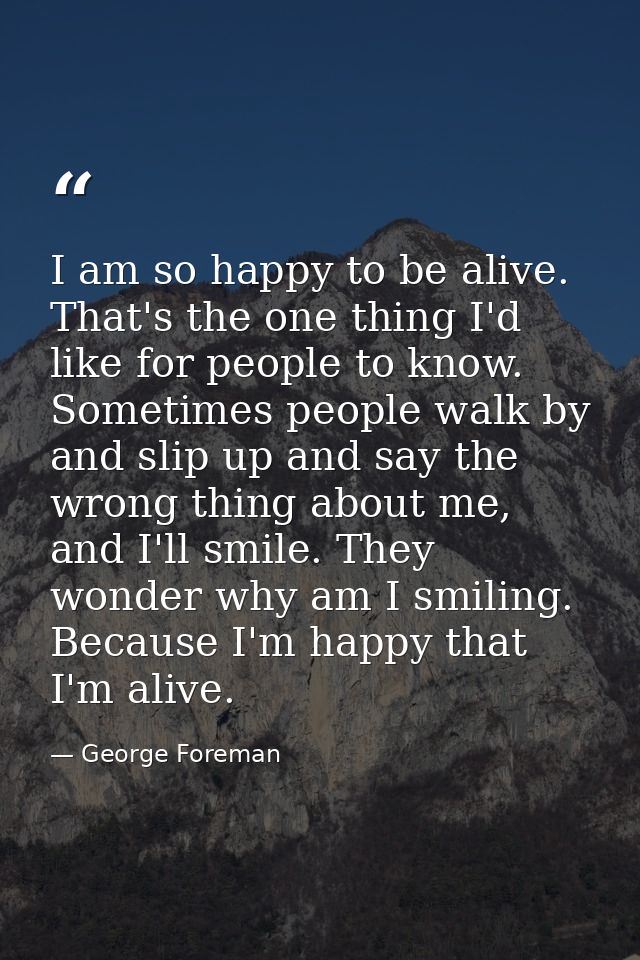 I am so happy to be alive. That's the one thing I'd like for people to know. Sometimes people walk by and slip up and sa — George Foreman