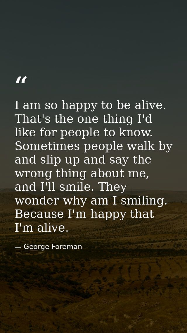 I am so happy to be alive. That's the one thing I'd like for people to know. Sometimes people walk by and slip up and sa — George Foreman