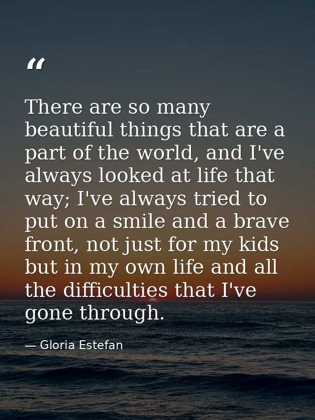 There are so many beautiful things that are a part of the world, and I've always looked at life that way; I've always tr — Gloria Estefan