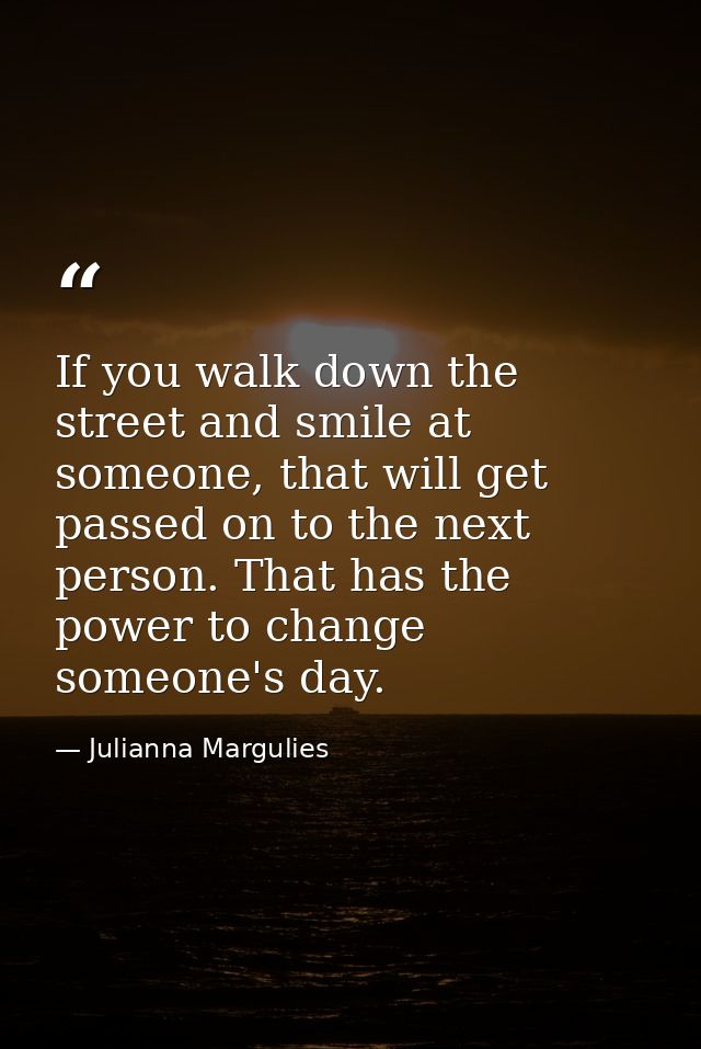 If you walk down the street and smile at someone, that will get passed on to the next person. That has the power to chan — Julianna Margulies
