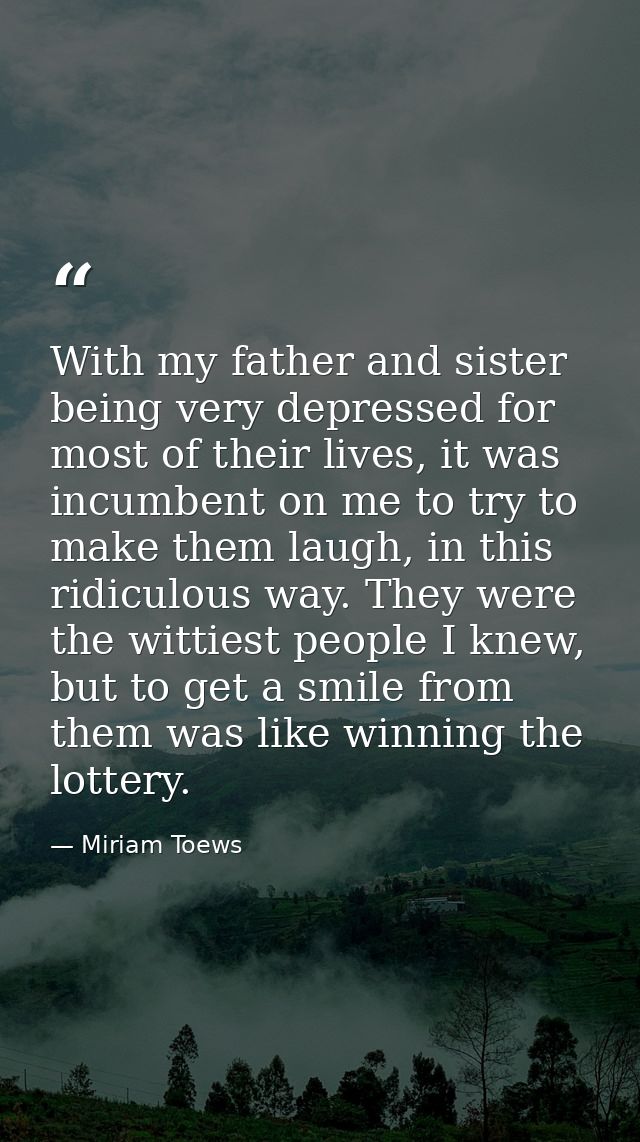 With my father and sister being very depressed for most of their lives, it was incumbent on me to try to make them laugh — Miriam Toews
