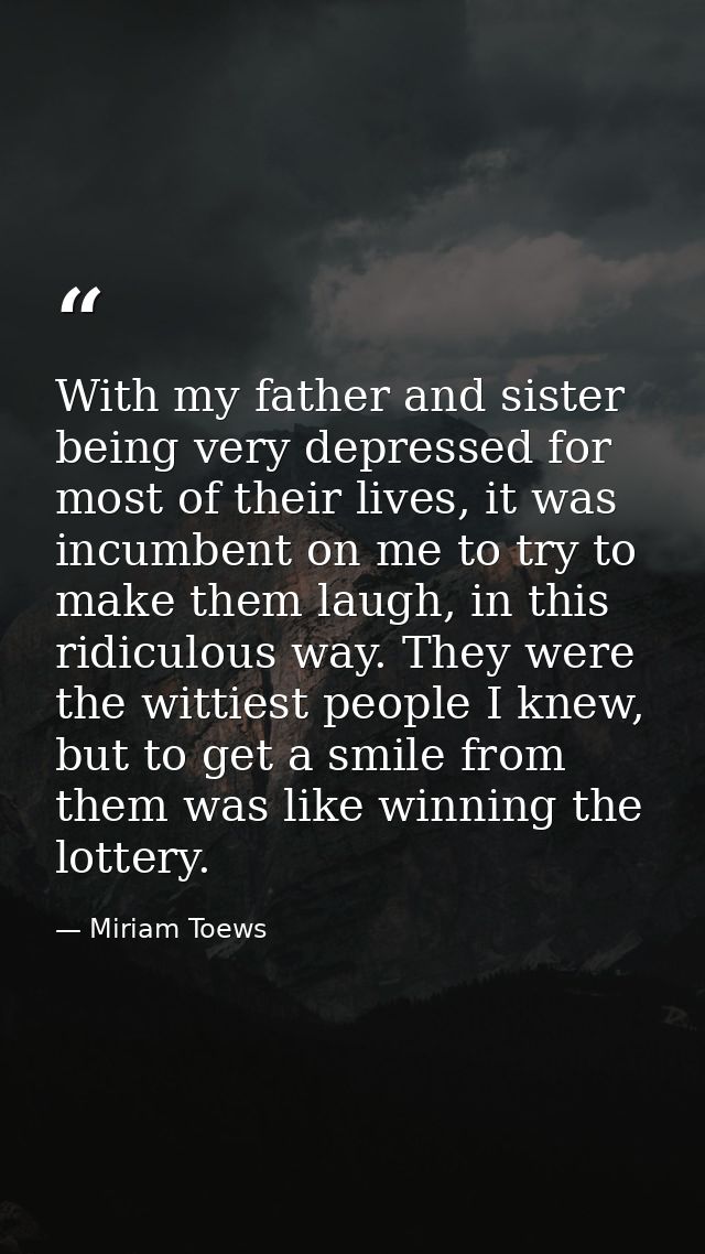 With my father and sister being very depressed for most of their lives, it was incumbent on me to try to make them laugh — Miriam Toews