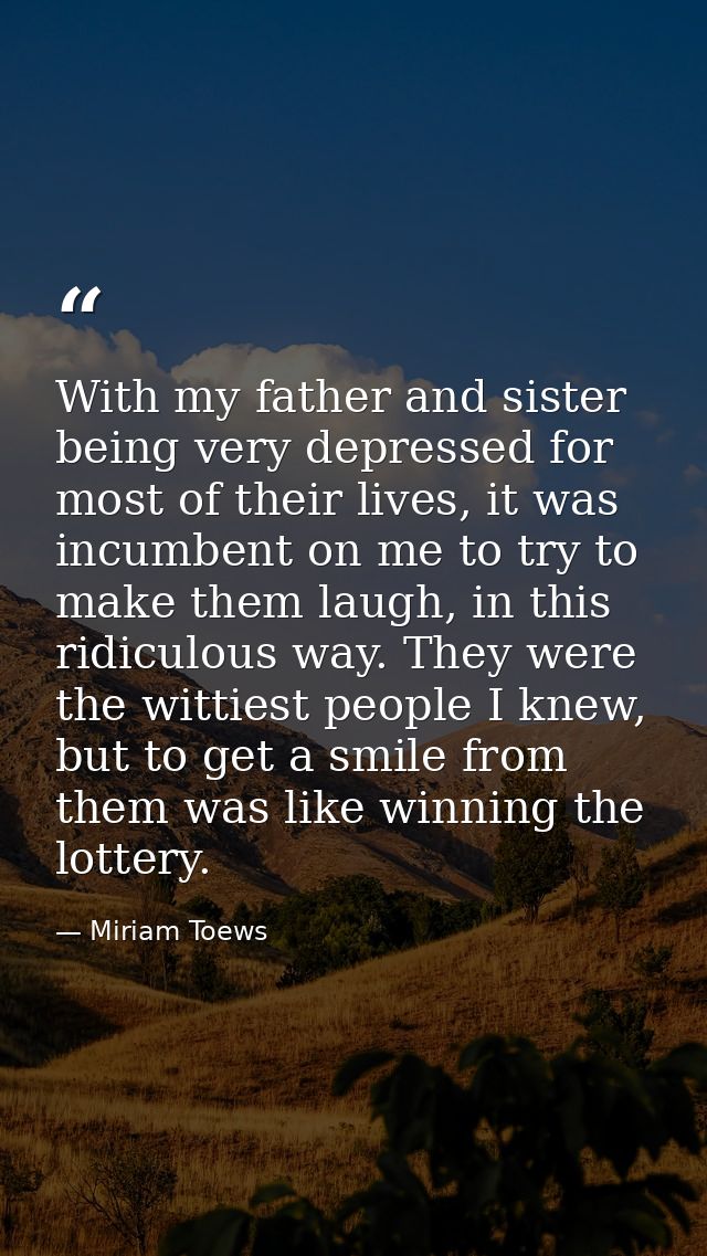 With my father and sister being very depressed for most of their lives, it was incumbent on me to try to make them laugh — Miriam Toews