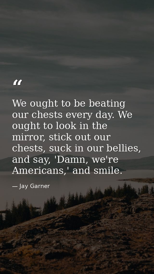 We ought to be beating our chests every day. We ought to look in the mirror, stick out our chests, suck in our bellies,  — Jay Garner