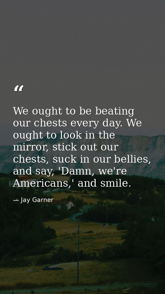 We ought to be beating our chests every day. We ought to look in the mirror, stick out our chests, suck in our bellies,  — Jay Garner