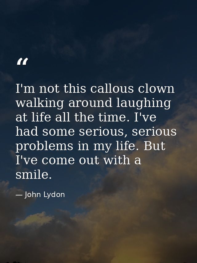 I'm not this callous clown walking around laughing at life all the time. I've had some serious, serious problems in my l — John Lydon