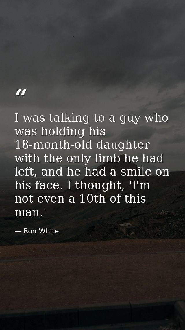 I was talking to a guy who was holding his 18-month-old daughter with the only limb he had left, and he had a smile on h — Ron White