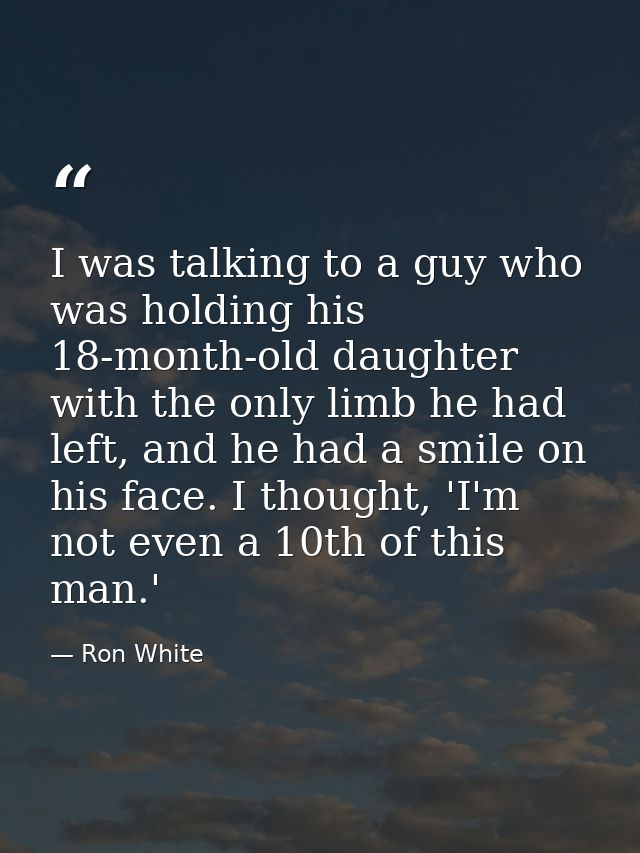I was talking to a guy who was holding his 18-month-old daughter with the only limb he had left, and he had a smile on h — Ron White