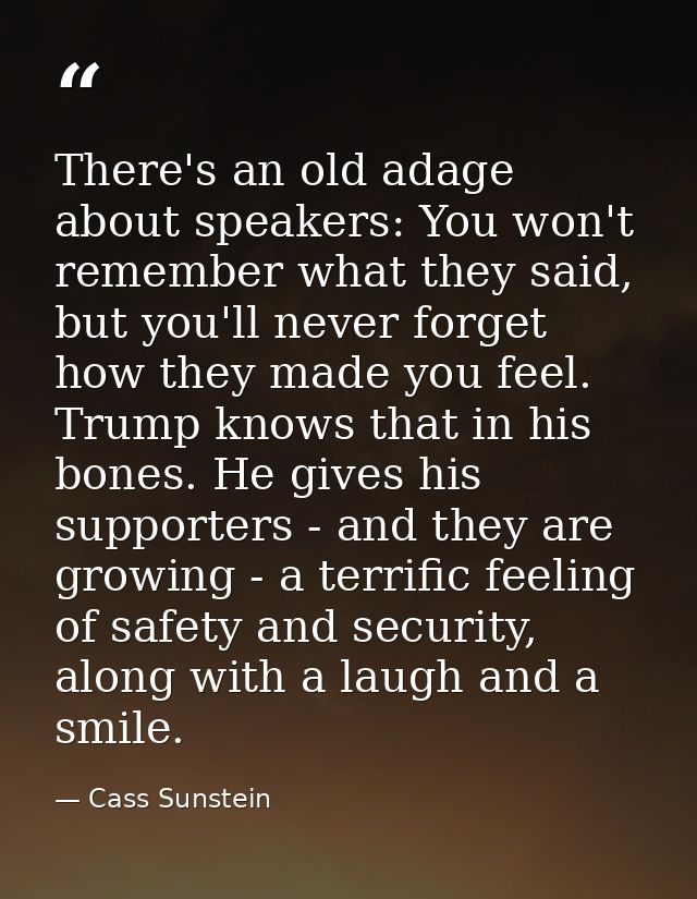 There's an old adage about speakers: You won't remember what they said, but you'll never forget how they made you feel.  — Cass Sunstein