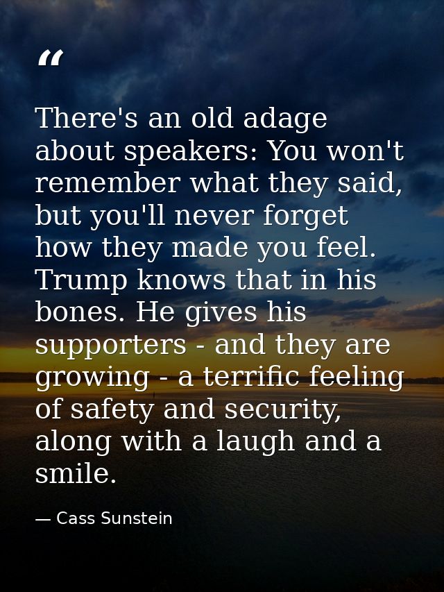 There's an old adage about speakers: You won't remember what they said, but you'll never forget how they made you feel.  — Cass Sunstein