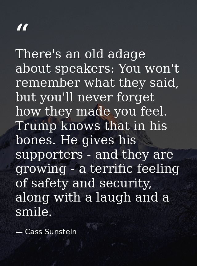 There's an old adage about speakers: You won't remember what they said, but you'll never forget how they made you feel.  — Cass Sunstein