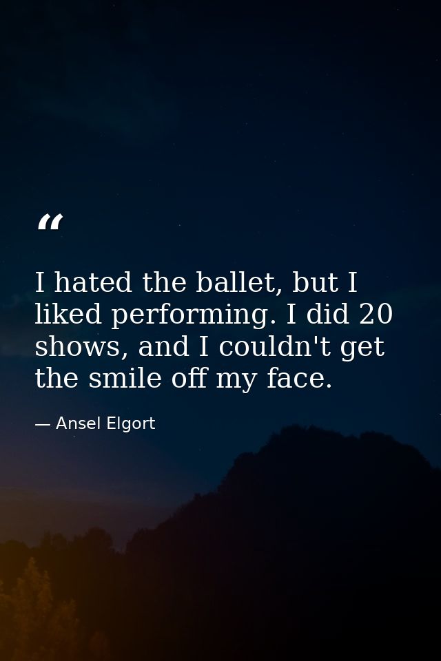 I hated the ballet, but I liked performing. I did 20 shows, and I couldn't get the smile off my face. — Ansel Elgort