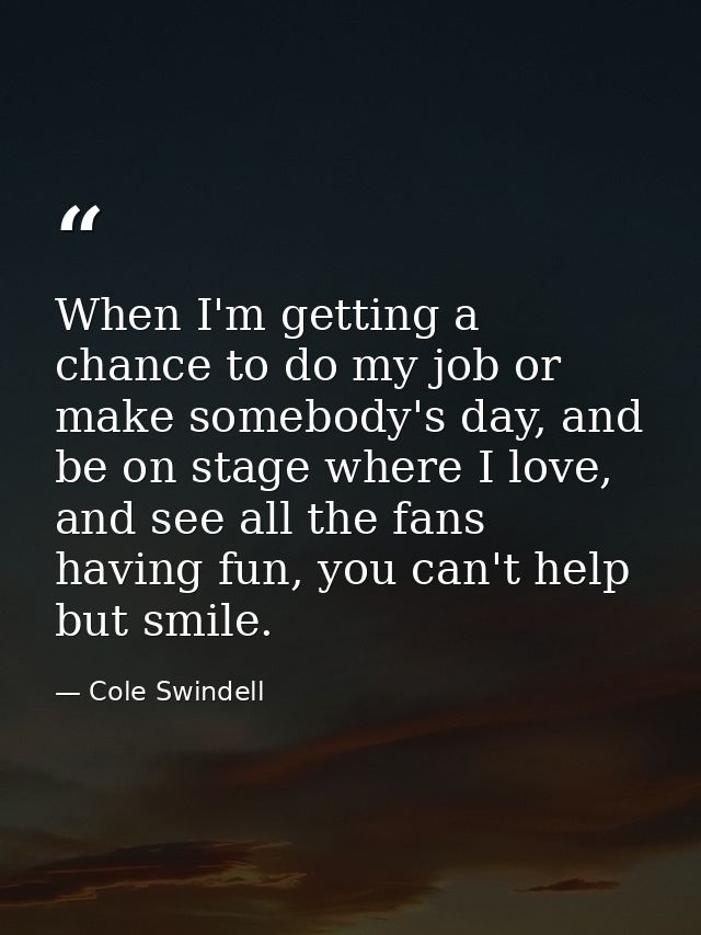 When I'm getting a chance to do my job or make somebody's day, and be on stage where I love, and see all the fans having — Cole Swindell