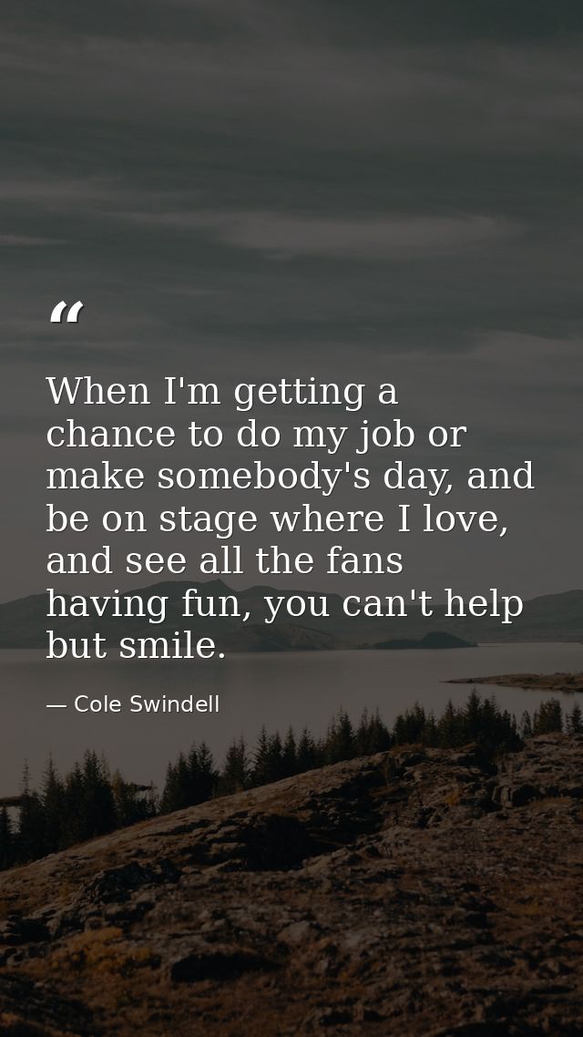 When I'm getting a chance to do my job or make somebody's day, and be on stage where I love, and see all the fans having — Cole Swindell