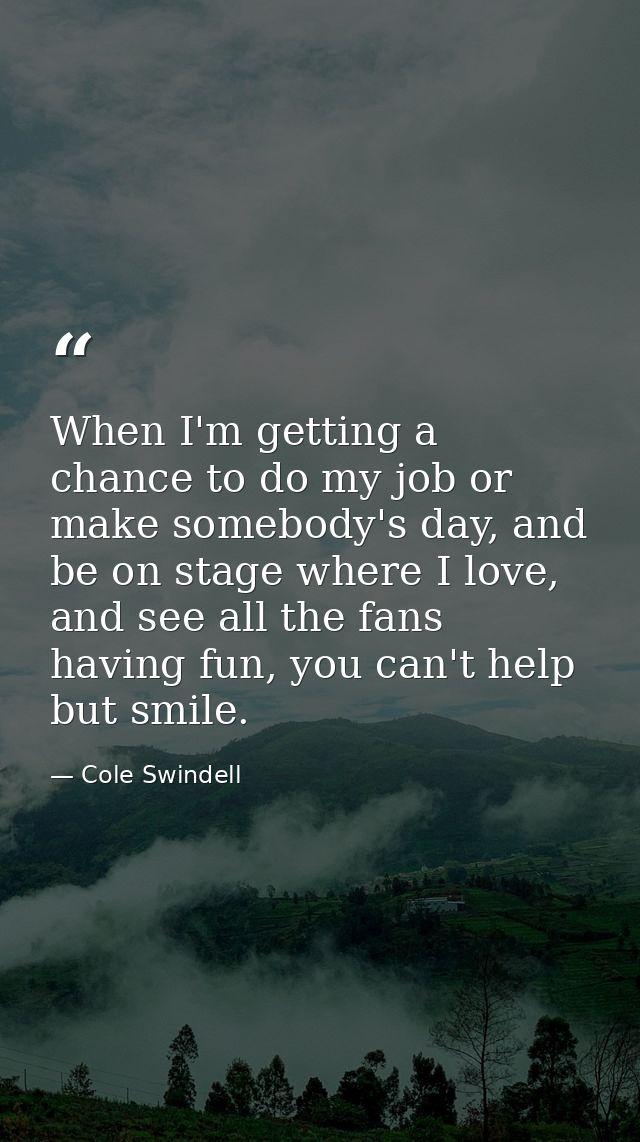 When I'm getting a chance to do my job or make somebody's day, and be on stage where I love, and see all the fans having — Cole Swindell