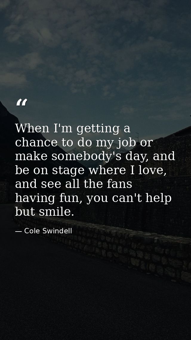 When I'm getting a chance to do my job or make somebody's day, and be on stage where I love, and see all the fans having — Cole Swindell