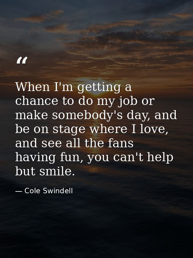 When I'm getting a chance to do my job or make somebody's day, and be on stage where I love, and see all the fans having — Cole Swindell