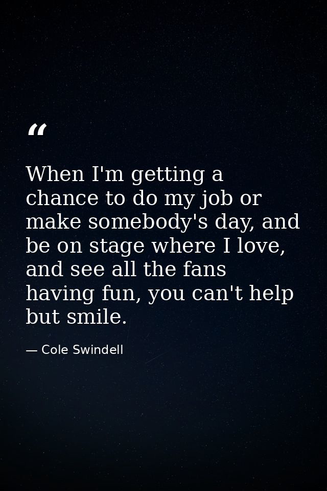When I'm getting a chance to do my job or make somebody's day, and be on stage where I love, and see all the fans having — Cole Swindell